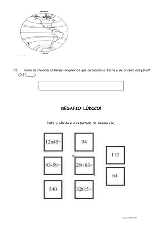 ai3prova-210204215951
05. Como se chamam as linhas imaginárias que circundam a Terra e se cruzam nos pólos?
(0,2/____)
DESAFIO LÚDICO!
Pinte o cálculo e o resultado da mesma cor.
 
