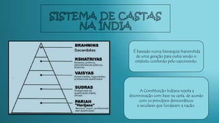 É baseado numa hierarquia transmitida
de uma geração para outra sendo o
estatuto conferido pelo nascimento.
A Constituição Indiana rejeita a
discriminação com base na casta, de acordo
com os princípios democráticos
e seculares que fundaram a nação.