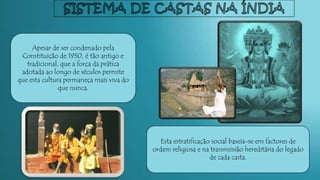 Esta estratificação social baseia-se em factores de
ordem religiosa e na transmissão hereditária do legado
de cada casta.
Apesar de ser condenado pela
Constituição de 1950, é tão antigo e
tradicional, que a força da prática
adotada ao longo de séculos permite
que esta cultura permaneça mais viva do
que nunca.