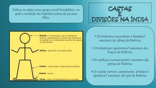 Define-se casta como grupo social hereditário, no
qual a condição do indivíduo passa de pai para
filho.
• Os brahmins (sacerdotes e letrados)
nasceram da cabeça de Brahma;
• Os kshatriyas (guerreiros) nasceram dos
braços de Brahma;
• Os vaishyas (comerciantes) nasceram das
pernas de Brahma;
• Os sudras (servos: camponeses, artesãos e
operários) nasceram dos pés de Brahma.