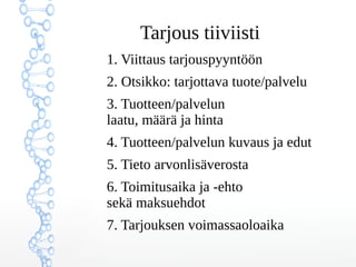 Tarjous tiiviisti
1. Viittaus tarjouspyyntöön
2. Otsikko: tarjottava tuote/palvelu
3. Tuotteen/palvelun
laatu, määrä ja hinta
4. Tuotteen/palvelun kuvaus ja edut
5. Tieto arvonlisäverosta
6. Toimitusaika ja -ehto
sekä maksuehdot
7. Tarjouksen voimassaoloaika
 