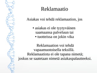 Reklamaatio
Asiakas voi tehdä reklamaation, jos
● asiakas ei ole tyytyväinen
saamaansa palveluun tai
● tuotteissa on jokin vika
Reklamaation voi tehdä
vapaamuotoisella teksillä.
Reklamaatiota ei ole tapana nimetä;
joskus se saatetaan nimetä asiakaspalautteeksi.
 