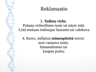 Reklamaatio
3. Todista virhe.
Palauta virheellinen tuote tai näyte siitä.
Liitä mukaan todistajan lausunto tai valokuva.
4. Kerro, millaisia toimenpiteitä toivot:
uusi vastaava tuote,
hinnanalennus tai
kaupan purku.
 