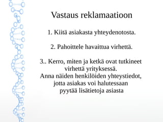 Vastaus reklamaatioon
1. Kiitä asiakasta yhteydenotosta.
2. Pahoittele havaittua virhettä.
3.. Kerro, miten ja ketkä ovat tutkineet
virhettä yrityksessä.
Anna näiden henkilöiden yhteystiedot,
jotta asiakas voi halutessaan
pyytää lisätietoja asiasta
 