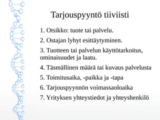 ղǳܲԳö tiiviisti
1. Otsikko: tuote tai palvelu.
2. Ostajan lyhyt esittäytyminen.
3. Tuotteen tai palvelun käyttötarkoitus,
ominaisuudet ja laatu.
4. Täsmällinen määrä tai kuvaus palvelusta
5. Toimitusaika, -paikka ja -tapa
6. Tarjouspyynnön voimassaoloaika
7. Yrityksen yhteystiedot ja yhteyshenkilö
 