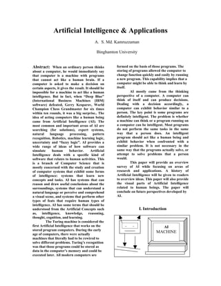 Artificial Intelligence & Applications
                                             A. S. Md. Kamruzzaman

                                              Binghamton University


Abstract: When an ordinary person thinks                formed on the basis of those programs. The
about a computer, he would immediately say              storing of programs allowed the computer to
that computer is a machine with programs                change function quickly and easily by running
that cannot act like a human brain. If a                a new program. This capability implies that a
computer is asked to make a decision on                 computer might be able to think and learn by
certain aspects, it gives the result. It should be      itself.
impossible for a machine to act like a human                     AI mostly came from the thinking
intelligence. But in fact, when “Deep Blue”             perspective of a computer. A computer can
(International Business Machines [IBM]                  think of itself and can produce decisions.
software) defeated, Gerry Kesparov, World               Dealing with a decision accordingly, a
Champion Chess Grandmaster for six times                computer can exhibit behavior similar to a
within ten rounds, it was a big surprise.. The          person. The key point is some programs are
idea of acting computers like a human being             definitely intelligent. The problem is whether
came from Artificial Intelligence (AI). The             a machine can think or a program running on
most common and important areas of AI are               a computer can be intelligent. Most programs
searching (for solutions), expert systems,              do not perform the same tasks in the same
natural      language      processing,     pattern      way that a person does. An intelligent
recognition, Robotics, machine learning logic,          program should act like a human being and
uncertainty and “fuzzy logic”. AI provides a            exhibit behavior when confronted with a
wide range of ideas of how software can                 similar problem. It is not necessary in the
simulate       human       behavior.      Artificial    same way that the programs actually solve, or
Intelligence deals with a specific kind of              attempt to solve problems that a person
software that relates to human activities. This         would.
is a branch of Computer Science that is                          This paper will provide an overview
mostly concerned with the study and creation            survey of AI while focusing on areas of
of computer systems that exhibit some forms             research and applications. A history of
of intelligence: systems that learn new                 Artificial Intelligence will be given to readers
concepts and tasks. AI has systems that can             to overview ideas. This paper will also provide
reason and draw useful conclusions about the            the visual parts of Artificial Intelligence
surroundings, systems that can understand a             related to human beings. The paper will
natural language or perceive and comprehend             conclude on future perspectives developed by
a visual scene, and systems that perform other          AI.
types of feats that require human types of
intelligence. AI has some terms that should be
understood from the Artificial Concepts such                          I. Introduction
as, intelligence, knowledge, reasoning,
thought, cognition, and learning.
         The Turing machine is considered the
first Artificial Intelligence that works on the              =    =                    AI
stored program computers. During the early
                                                                                  MACHINE
age of computers, there were actually
machines that literally had to be rewired to
solve different problems. Turing’s recognition
was that those programs could be stored as
data in the computer’s memory and could be
executed later. All modern computers are
 
