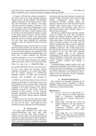 Luo Yun et al Int. Journal of Engineering Research and Applications
ISSN : 2248-9622, Vol. 4, Issue 1( Version 1), January 2014, pp.201-205
In Figure 4, left side blue ordinate corresponds to
the various parts of the body amplitude-frequency
response curve in natural conditions. The right black
ordinate corresponds to the response curve of three
node load environment. The abscissa is the engine
converted excitation frequency. Curvature of the
curve in Figure 4 shows that the beginning of curve
corresponding to rotation of the engine at low speed,
the vibration of the body is simple vibration forced
by excitation. The forced vibration frequency is equal
to the engine driving frequency, and the response
amplitude of the body is small. As the engine speed
increasing, the drive frequency gradually increased.
The auto body sheets exhibited the multi-stage
resonance, where the amplitude distortion increased
sharply.
Contrasting the same part of the body in the node
load and natural conditions, the response curve trend
shows that the peak point of the curves corresponding
to the same basic frequency, the amplitude of the
response has been significantly enlarged. Figure 4 (a)
shows that in natural condition, the first-order
resonance amplitude of car roof is 8.14000╳e-6 mm.
While in the node load environment, the response
amplitude increases with the increasing of node load.
When the node load is 2Mpa(8╳0.25Mpa), it
increased to 2.08410╳e-6 mm. Fig. 4 (c) shows that, at
the rear of the vehicle, the maximum response
amplitude corresponds to the second order modal,
and the response frequency is 28.914Hz.The
amplitude response of nodal load environment
increased

from

5.51000╳e-3 mm

increased

and optimize the door beam structure, to improve the
structural stability of the parts. On the basis of modal
analysis, superimposed various nodes load
environments harmonic response analysis, the
frequency response curve of auto body sheets forced
vibration under driving torque of the engine is
obtained, and it more accurately reflects the auto
body sheets structure forced vibration response to
the node load environment.
Through the comparison body dynamics response
results of natural and node load environment,
obtained the influence dynamics response rule of
bottom node load environment on the whole auto
body sheets structure. The forced vibration under the
engine sinusoidal excitation, The node load will
increase the edge body esonance response amplitude,
thereby increasing the the damage or distortion
probability of the parts. Thus in body design due to
the effect of bolts, screws,etc, the result of node load
environment on the auto body sheets structural
vibration response need to be considered.
Consequently, in the design, we should optimize and
rational distribution of node load, and increase the
vibration resistance of relatively weak position, to
prevent excessive vibration and damage is
indispensable.
Combined harmonic response analysis curve, and
comparing the amplitude of the vibration of the same
location under the same frequency, it can distinguish
the vibration objectives from different structures and
nodal load environment, and preliminary plays a
reference role for automotive vibration information
measurements and identification.

to

6. ACKNOWLEDGEMENTS

2

1.14650╳e mm, which occured an obvious resonance
response. From Figure 4 (c) and Figure 4 (d), we can
also reached the same conclusion that in node load
condition, the auto body sheets of forced vibration
compared to the natural conditions, the response
amplitude increased in each modal, which the
increasing is more obvious In each resonance
frequency. Additionally, as the load node increased,
the body edge forced vibration response amplitude
increased.
Analysis shows that the node load environment
will affect the auto body sheets edges reaction which
are away from the node ， and resulted the foced
vibration increased compared to the node load points.

This research was financially Supported by the
National Natural Science Foundation of China (
60890203, 10676023),Fund project of National Key
Laboratory of solid state laser,China.

REFERENCES
[1]

[2]

5. CONCLUSION
The body modal simulation was made using
Ansys-Workbench,and then each order mode
vibration of the auto body sheets structure is
obtained. After the analysis we get that the relatively
weak point of auto body sheets structure stiffness is
mainly the installation beam door parts. In the design
of the actual skin structure, it should be reinforced
www.ijera.com

www.ijera.com

[1]

Lin, N. I., Z. H. O. N. G. Hui, and D. U. A.
N. Chao. "Research on RFID Application
Mode in Automotive Manufacturing
Production Line." Computer Engineering 4
(2012): 074.
Wang, Gang, and Feng Sun. "FEA and
optimize design of a new type structure of
FOG."
Mechanical
and
Electronics
Engineering
(ICMEE),
2010
2nd
International Conference on. Vol. 1. IEEE,
2010.
Kong, Xiang Wei, et al. "Finite Element
Analysis of Sieve Box Structure in Fluidized
Bed." Advanced Materials Research 118
(2010): 497-501.

204 | P a g e

 