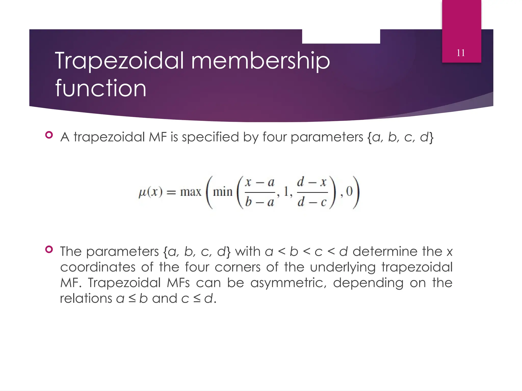 Trapezoidal membership
function
 A trapezoidal MF is specified by four parameters {a, b, c, d}
 The parameters {a, b, c, d} with a < b < c < d determine the x
coordinates of the four corners of the underlying trapezoidal
MF. Trapezoidal MFs can be asymmetric, depending on the
relations a ≤ b and c ≤ d.
11
 