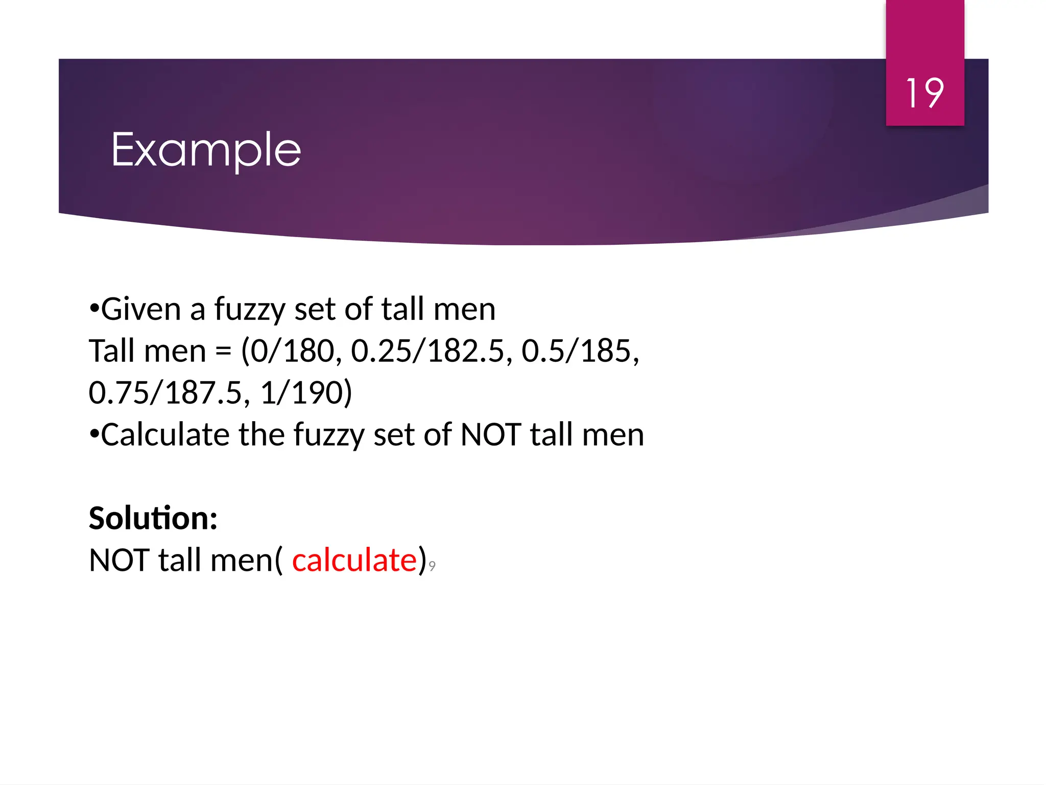 19
Example
•Given a fuzzy set of tall men
Tall men = (0/180, 0.25/182.5, 0.5/185,
0.75/187.5, 1/190)
•Calculate the fuzzy set of NOT tall men
Solution:
NOT tall men( calculate)9
 