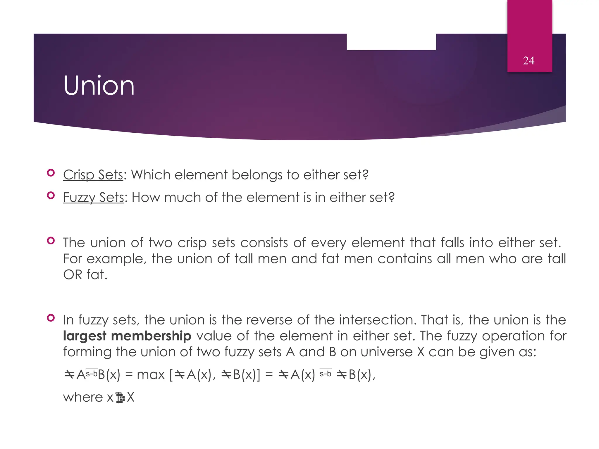Union
 Crisp Sets: Which element belongs to either set?
 Fuzzy Sets: How much of the element is in either set?
 The union of two crisp sets consists of every element that falls into either set.
For example, the union of tall men and fat men contains all men who are tall
OR fat.
 In fuzzy sets, the union is the reverse of the intersection. That is, the union is the
largest membership value of the element in either set. The fuzzy operation for
forming the union of two fuzzy sets A and B on universe X can be given as:
AB(x) = max [A(x), B(x)] = A(x)  B(x),
where xX
24
 