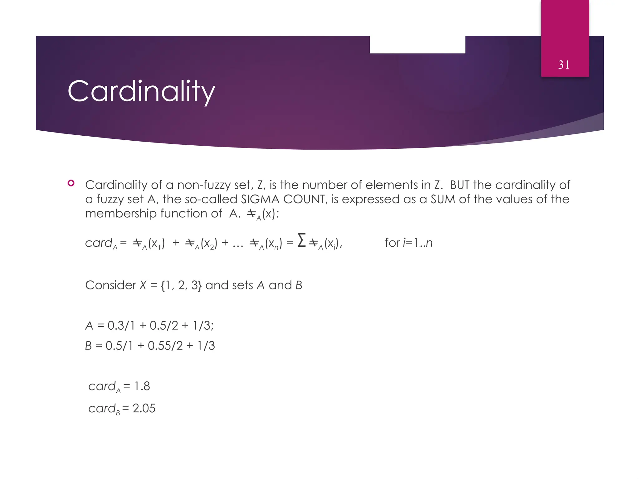 Cardinality
 Cardinality of a non-fuzzy set, Z, is the number of elements in Z. BUT the cardinality of
a fuzzy set A, the so-called SIGMA COUNT, is expressed as a SUM of the values of the
membership function of A, A(x):
cardA = A(x1) + A(x2) + … A(xn) = ΣA(xi), for i=1..n
Consider X = {1, 2, 3} and sets A and B
A = 0.3/1 + 0.5/2 + 1/3;
B = 0.5/1 + 0.55/2 + 1/3
cardA = 1.8
cardB = 2.05
31
 