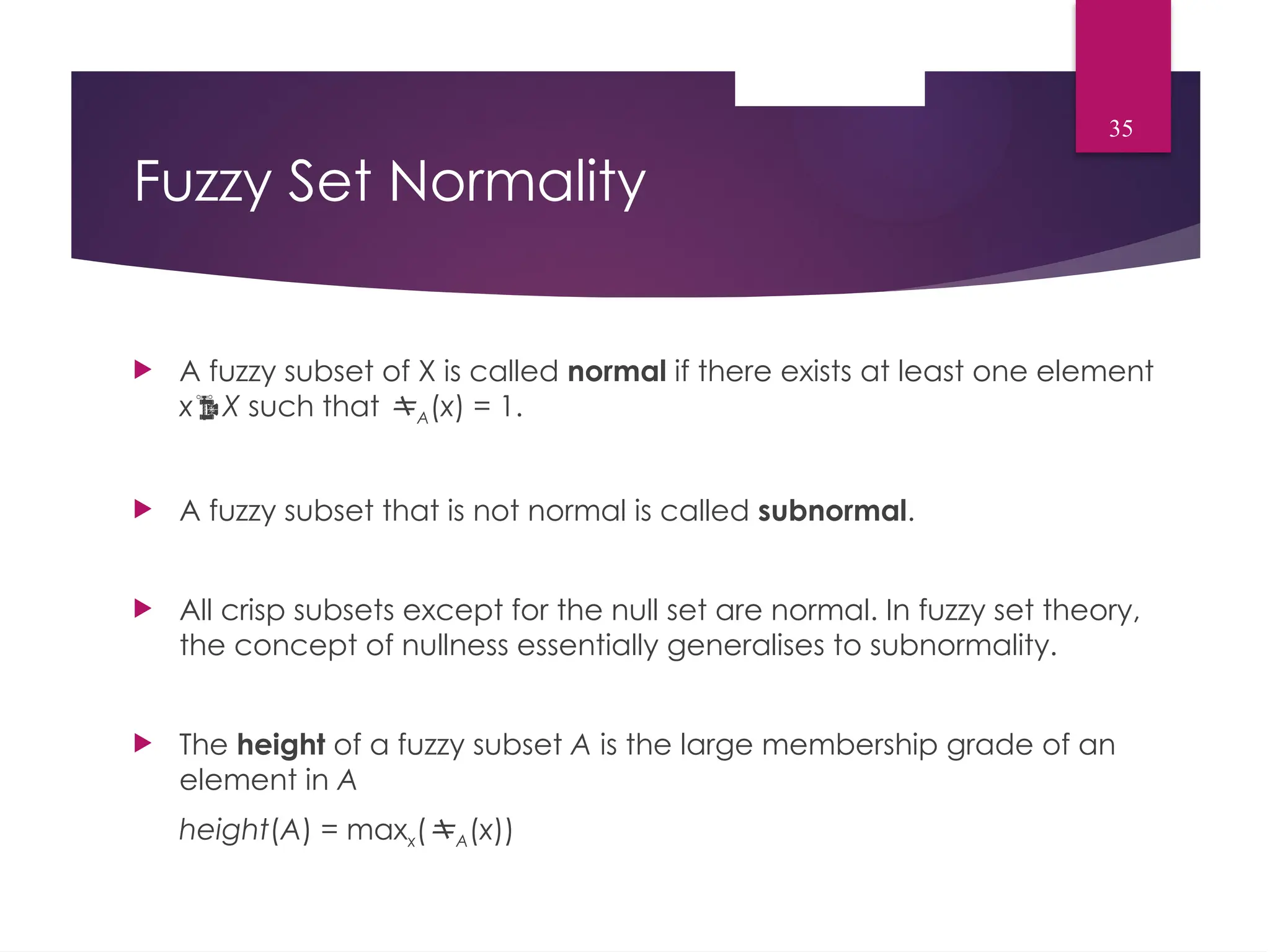 Fuzzy Set Normality
 A fuzzy subset of X is called normal if there exists at least one element
xX such that A(x) = 1.
 A fuzzy subset that is not normal is called subnormal.
 All crisp subsets except for the null set are normal. In fuzzy set theory,
the concept of nullness essentially generalises to subnormality.
 The height of a fuzzy subset A is the large membership grade of an
element in A
height(A) = maxx(A(x))
35
 