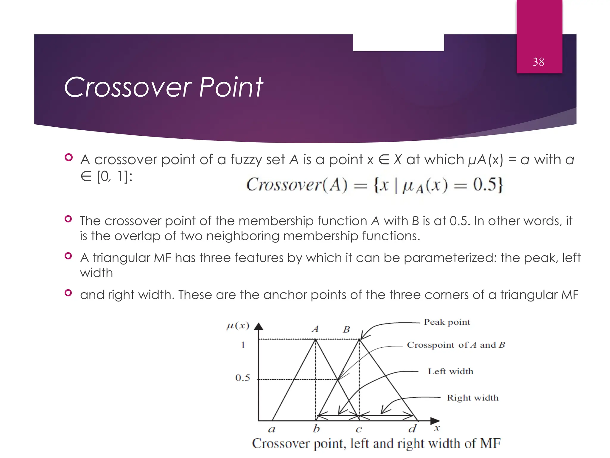 Crossover Point
 A crossover point of a fuzzy set A is a point x ∈ X at which μA(x) = α with α
[0
∈ , 1]:
 The crossover point of the membership function A with B is at 0.5. In other words, it
is the overlap of two neighboring membership functions.
 A triangular MF has three features by which it can be parameterized: the peak, left
width
 and right width. These are the anchor points of the three corners of a triangular MF
38
 