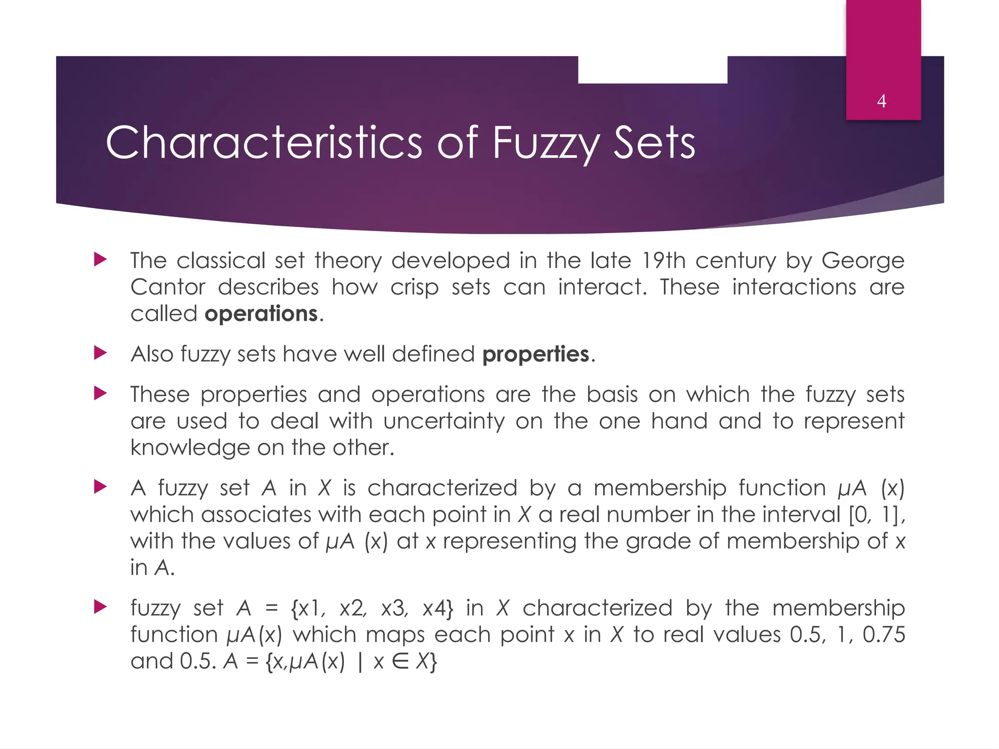 Characteristics of Fuzzy Sets
 The classical set theory developed in the late 19th century by George
Cantor describes how crisp sets can interact. These interactions are
called operations.
 Also fuzzy sets have well defined properties.
 These properties and operations are the basis on which the fuzzy sets
are used to deal with uncertainty on the one hand and to represent
knowledge on the other.
 A fuzzy set A in X is characterized by a membership function μA (x)
which associates with each point in X a real number in the interval [0, 1],
with the values of μA (x) at x representing the grade of membership of x
in A.
 fuzzy set A = {x1, x2, x3, x4} in X characterized by the membership
function μA(x) which maps each point x in X to real values 0.5, 1, 0.75
and 0.5. A = {x,μA(x) | x ∈ X}
4
 