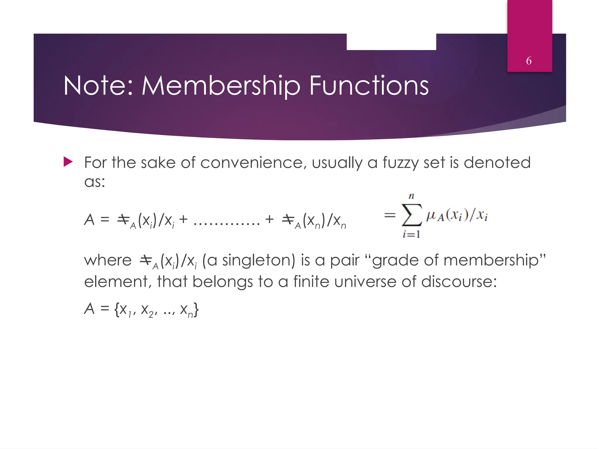 Note: Membership Functions
 For the sake of convenience, usually a fuzzy set is denoted
as:
A = A(xi)/xi + …………. + A(xn)/xn
where A(xi)/xi (a singleton) is a pair “grade of membership”
element, that belongs to a finite universe of discourse:
A = {x1, x2, .., xn}
6
 