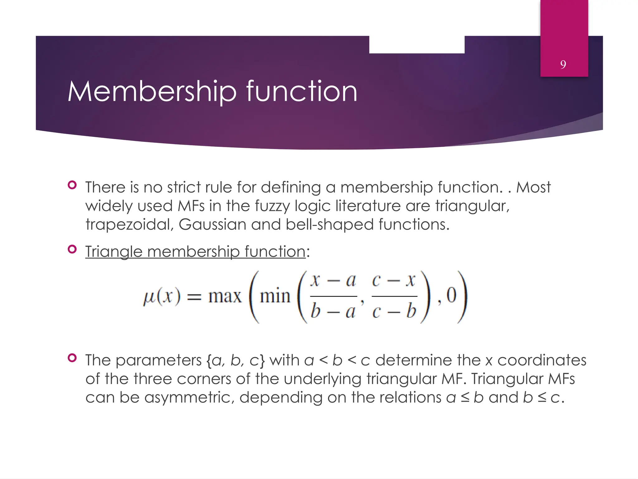 Membership function
 There is no strict rule for defining a membership function. . Most
widely used MFs in the fuzzy logic literature are triangular,
trapezoidal, Gaussian and bell-shaped functions.
 Triangle membership function:
 The parameters {a, b, c} with a < b < c determine the x coordinates
of the three corners of the underlying triangular MF. Triangular MFs
can be asymmetric, depending on the relations a ≤ b and b ≤ c.
9
 