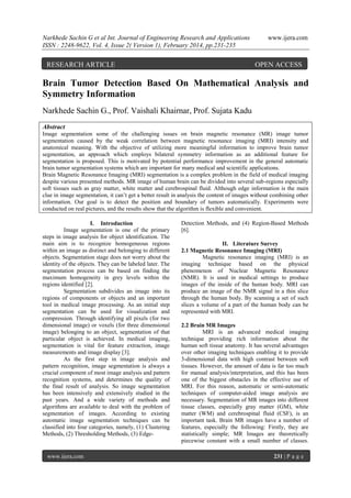 Narkhede Sachin G et al Int. Journal of Engineering Research and Applications
ISSN : 2248-9622, Vol. 4, Issue 2( Version 1), February 2014, pp.231-235

RESEARCH ARTICLE

www.ijera.com

OPEN ACCESS

Brain Tumor Detection Based On Mathematical Analysis and
Symmetry Information
Narkhede Sachin G., Prof. Vaishali Khairnar, Prof. Sujata Kadu
Abstract
Image segmentation some of the challenging issues on brain magnetic resonance (MR) image tumor
segmentation caused by the weak correlation between magnetic resonance imaging (MRI) intensity and
anatomical meaning. With the objective of utilizing more meaningful information to improve brain tumor
segmentation, an approach which employs bilateral symmetry information as an additional feature for
segmentation is proposed. This is motivated by potential performance improvement in the general automatic
brain tumor segmentation systems which are important for many medical and scientific applications.
Brain Magnetic Resonance Imaging (MRI) segmentation is a complex problem in the field of medical imaging
despite various presented methods. MR image of human brain can be divided into several sub-regions especially
soft tissues such as gray matter, white matter and cerebrospinal fluid. Although edge information is the main
clue in image segmentation, it can’t get a better result in analysis the content of images without combining other
information. Our goal is to detect the position and boundary of tumors automatically. Experiments were
conducted on real pictures, and the results show that the algorithm is flexible and convenient.
I. Introduction
Image segmentation is one of the primary
steps in image analysis for object identification. The
main aim is to recognize homogeneous regions
within an image as distinct and belonging to different
objects. Segmentation stage does not worry about the
identity of the objects. They can be labeled later. The
segmentation process can be based on finding the
maximum homogeneity in grey levels within the
regions identified [2].
Segmentation subdivides an image into its
regions of components or objects and an important
tool in medical image processing. As an initial step
segmentation can be used for visualization and
compression. Through identifying all pixels (for two
dimensional image) or voxels (for three dimensional
image) belonging to an object, segmentation of that
particular object is achieved. In medical imaging,
segmentation is vital for feature extraction, image
measurements and image display [3].
As the first step in image analysis and
pattern recognition, image segmentation is always a
crucial component of most image analysis and pattern
recognition systems, and determines the quality of
the final result of analysis. So image segmentation
has been intensively and extensively studied in the
past years. And a wide variety of methods and
algorithms are available to deal with the problem of
segmentation of images. According to existing
automatic image segmentation techniques can be
classified into four categories, namely, (1) Clustering
Methods, (2) Thresholding Methods, (3) Edge-

www.ijera.com

Detection Methods, and (4) Region-Based Methods
[6].
II. Literature Survey
2.1 Magnetic Resonance Imaging (MRI)
Magnetic resonance imaging (MRI) is an
imaging technique based on the physical
phenomenon of Nuclear Magnetic Resonance
(NMR). It is used in medical settings to produce
images of the inside of the human body. MRI can
produce an image of the NMR signal in a thin slice
through the human body. By scanning a set of such
slices a volume of a part of the human body can be
represented with MRI.
2.2 Brain MR Images
MRI is an advanced medical imaging
technique providing rich information about the
human soft tissue anatomy. It has several advantages
over other imaging techniques enabling it to provide
3-dimensional data with high contrast between soft
tissues. However, the amount of data is far too much
for manual analysis/interpretation, and this has been
one of the biggest obstacles in the effective use of
MRI. For this reason, automatic or semi-automatic
techniques of computer-aided image analysis are
necessary. Segmentation of MR images into different
tissue classes, especially gray matter (GM), white
matter (WM) and cerebrospinal fluid (CSF), is an
important task. Brain MR images have a number of
features, especially the following: Firstly, they are
statistically simple; MR Images are theoretically
piecewise constant with a small number of classes.
231 | P a g e

 