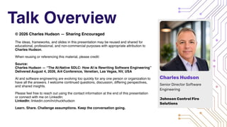 Talk Overview
© 2026 Charles Hudson — Sharing Encouraged
The ideas, frameworks, and slides in this presentation may be reused and shared for
educational, professional, and non-commercial purposes with appropriate attribution to
Charles Hudson.
When reusing or referencing this material, please credit:
Source:
Charles Hudson — “The AI-Native SDLC: How AI is Rewriting Software Engineering”
Delivered August 4, 2026, Ai4 Conference, Venetian, Las Vegas, NV, USA
AI and software engineering are evolving too quickly for any one person or organization to
have all the answers. I welcome continued questions, discussion, differing perspectives,
and shared insights.
Please feel free to reach out using the contact information at the end of this presentation
or connect with me on LinkedIn:
LinkedIn: linkedin.com/in/chuckhudson
Learn. Share. Challenge assumptions. Keep the conversation going.
 