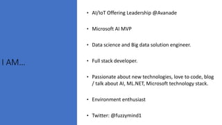 I AM…
• AI/IoT Offering Leadership @Avanade
• Microsoft AI MVP
• Data science and Big data solution engineer.
• Full stack developer.
• Passionate about new technologies, love to code, blog
/ talk about AI, ML.NET, Microsoft technology stack.
• Environment enthusiast
• Twitter: @fuzzymind1
 