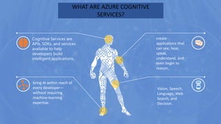 WHAT ARE AZURE COGNITIVE
SERVICES?
bring AI within reach of
every developer—
without requiring
machine-learning
expertise.
Vision, Speech,
Language, Web
Search, and
Decision..
create
applications that
can see, hear,
speak,
understand, and
even begin to
reason..
Cognitive Services are
APIs, SDKs, and services
available to help
developers build
intelligent applications.
 