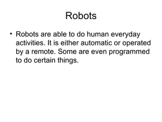 Robots Robots are able to do human everyday activities. It is either automatic or operated by a remote. Some are even programmed to do certain things. 
