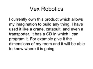 Vex Robotics I currently own this product which allows my imagination to build any thing. I have used it like a crane, catapult, and even a transporter. It has a CD in which I can program it. For example give it the dimensions of my room and it will be able to know where it is going.  