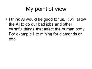My point of view I think AI would be good for us. It will allow the AI to do our bad jobs and other harmful things that affect the human body. For example like mining for diamonds or coal.  