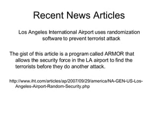 Recent News Articles Los Angeles International Airport uses randomization software to prevent terrorist attack  The gist of this article is a program called ARMOR that allows the security force in the LA airport to find the terrorists before they do another attack. http://www.iht.com/articles/ap/2007/09/29/america/NA-GEN-US-Los-Angeles-Airport-Random-Security.php 