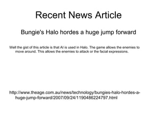 Recent News Article Bungie's Halo hordes a huge jump forward Well the gist of this article is that AI is used in Halo. The game allows the enemies to move around. This allows the enemies to attack or the facial expressions. http://www.theage.com.au/news/technology/bungies-halo-hordes-a-huge-jump-forward/2007/09/24/1190486224797.html 