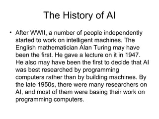 The History of AI After WWII, a number of people independently started to work on intelligent machines. The English mathematician Alan Turing may have been the first. He gave a lecture on it in 1947. He also may have been the first to decide that AI was best researched by programming computers rather than by building machines. By the late 1950s, there were many researchers on AI, and most of them were basing their work on programming computers.  