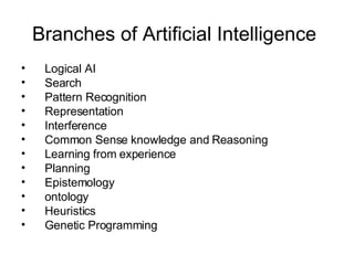 Branches of Artificial Intelligence  Logical AI Search Pattern Recognition Representation Interference Common Sense knowledge and Reasoning Learning from experience Planning Epistemology ontology Heuristics Genetic Programming 
