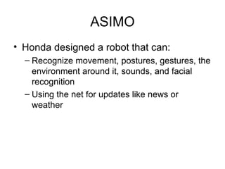 ASIMO Honda designed a robot that can: Recognize movement, postures, gestures, the environment around it, sounds, and facial recognition  Using the net for updates like news or weather 