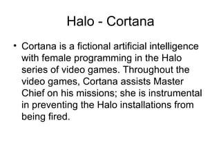 Halo - Cortana Cortana is a fictional artificial intelligence with female programming in the Halo series of video games. Throughout the video games, Cortana assists Master Chief on his missions; she is instrumental in preventing the Halo installations from being fired.  