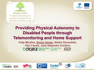 AI*AAL.it 2014 
1st Italian Workshop on 
Artificial Intelligence for 
Ambient Assisted Living 
Providing Physical Autonomy to 
Disabled People through 
Telemonitoring and Home Support 
Felip Miralles, Eloisa Vargiu, Stefan Dauwalder, 
Eloi Casals, José Alejandro Cordero 
 
