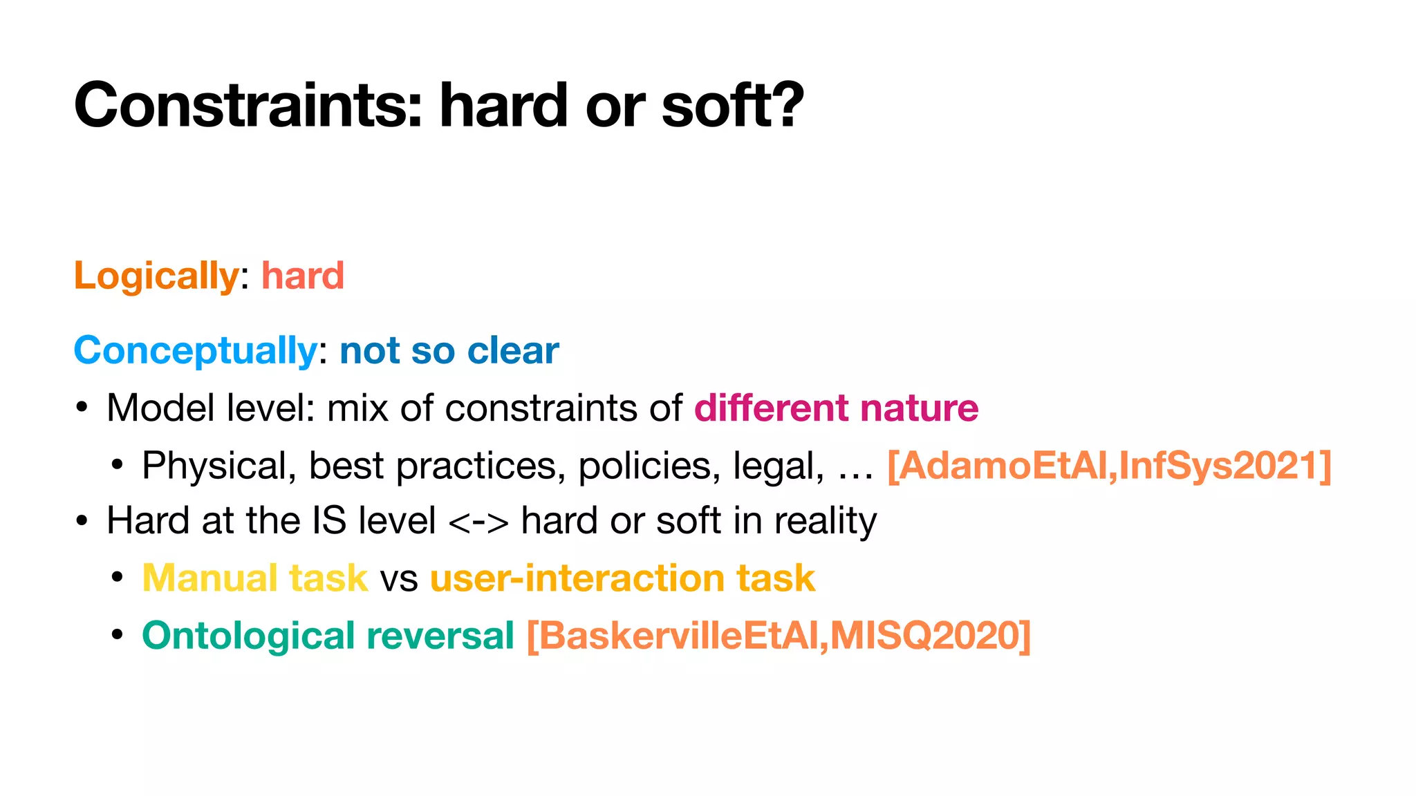 Constraints: hard or soft?
Logically: hard

Conceptually: not so clear

• Model level: mix of constraints of di
ff
erent nature

• Physical, best practices, policies, legal, … [AdamoEtAl,InfSys2021]
• Hard at the IS level <-> hard or soft in reality

• Manual task vs user-interaction task
• Ontological reversal [BaskervilleEtAl,MISQ2020]
 