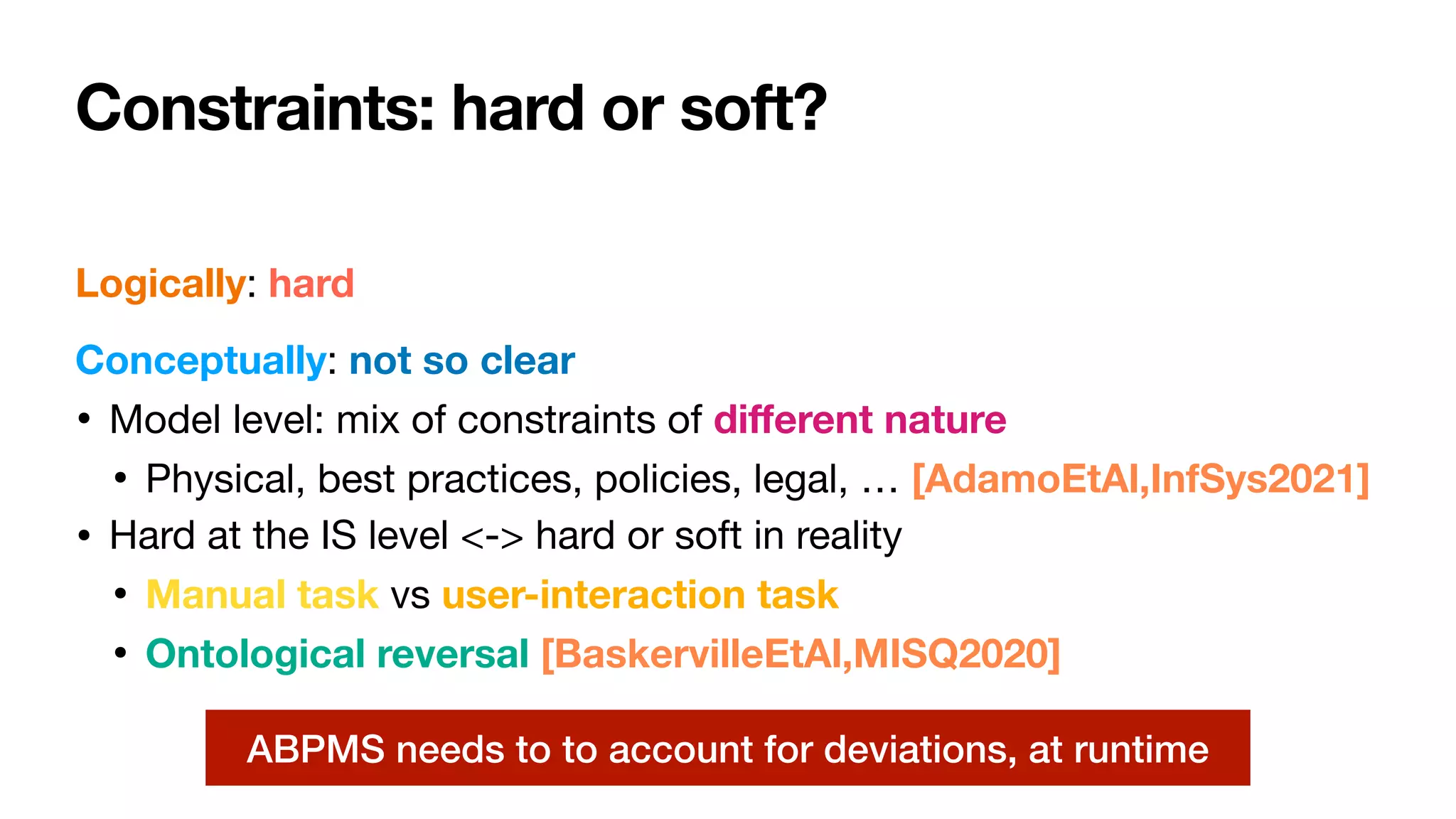 Constraints: hard or soft?
Logically: hard

Conceptually: not so clear

• Model level: mix of constraints of di
ff
erent nature

• Physical, best practices, policies, legal, … [AdamoEtAl,InfSys2021]
• Hard at the IS level <-> hard or soft in reality

• Manual task vs user-interaction task
• Ontological reversal [BaskervilleEtAl,MISQ2020]
ABPMS needs to to account for deviations, at runtime
 