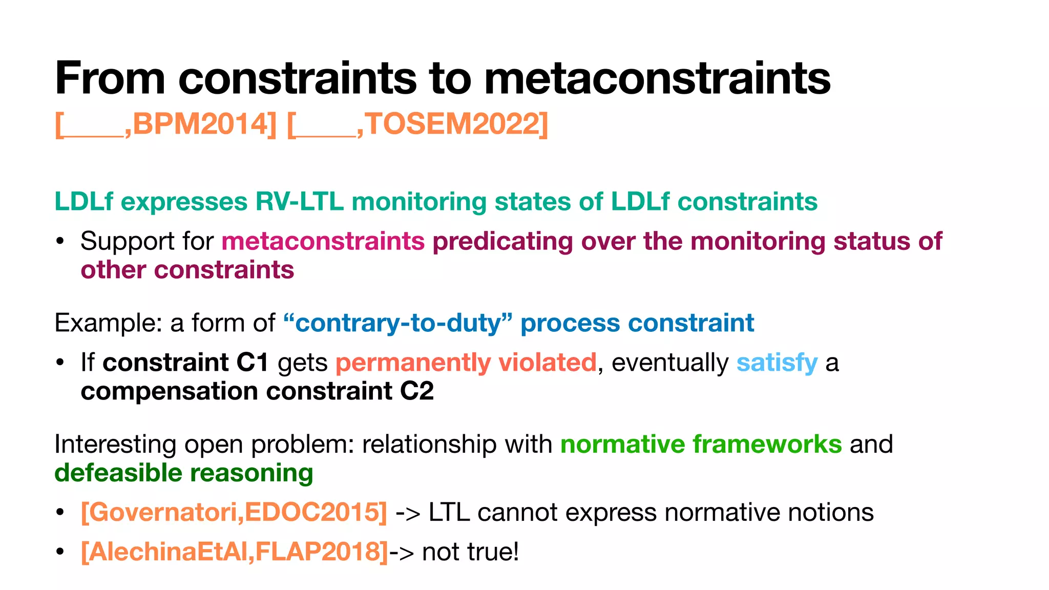 From constraints to metaconstraints
[____,BPM2014] [____,TOSEM2022]
LDLf expresses RV-LTL monitoring states of LDLf constraints
• Support for metaconstraints predicating over the monitoring status of
other constraints

Example: a form of “contrary-to-duty” process constraint
• If constraint C1 gets permanently violated, eventually satisfy a
compensation constraint C2

Interesting open problem: relationship with normative frameworks and
defeasible reasoning
• [Governatori,EDOC2015] -> LTL cannot express normative notions

• [AlechinaEtAl,FLAP2018]-> not true!
 