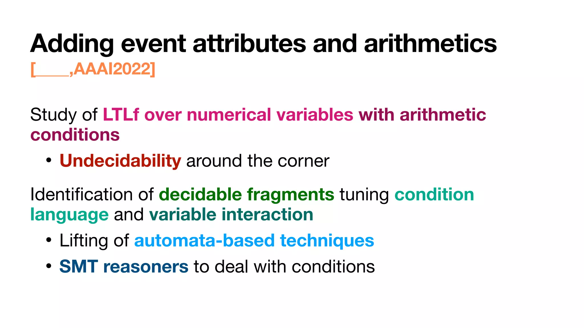 Adding event attributes and arithmetics
[____,AAAI2022]
Study of LTLf over numerical variables with arithmetic
conditions
• Undecidability around the corner

Identi
fi
cation of decidable fragments tuning condition
language and variable interaction
• Lifting of automata-based techniques
• SMT reasoners to deal with conditions
 
