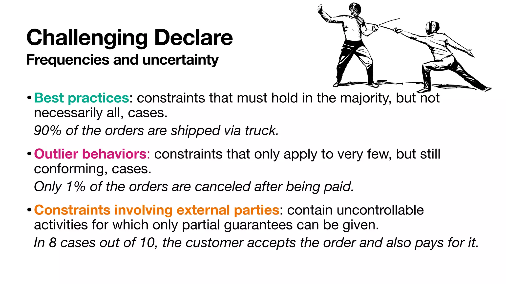 Challenging Declare
Frequencies and uncertainty
•Best practices: constraints that must hold in the majority, but not
necessarily all, cases.

90% of the orders are shipped via truck.
•Outlier behaviors: constraints that only apply to very few, but still
conforming, cases.

Only 1% of the orders are canceled after being paid.
•Constraints involving external parties: contain uncontrollable
activities for which only partial guarantees can be given.

In 8 cases out of 10, the customer accepts the order and also pays for it.
 