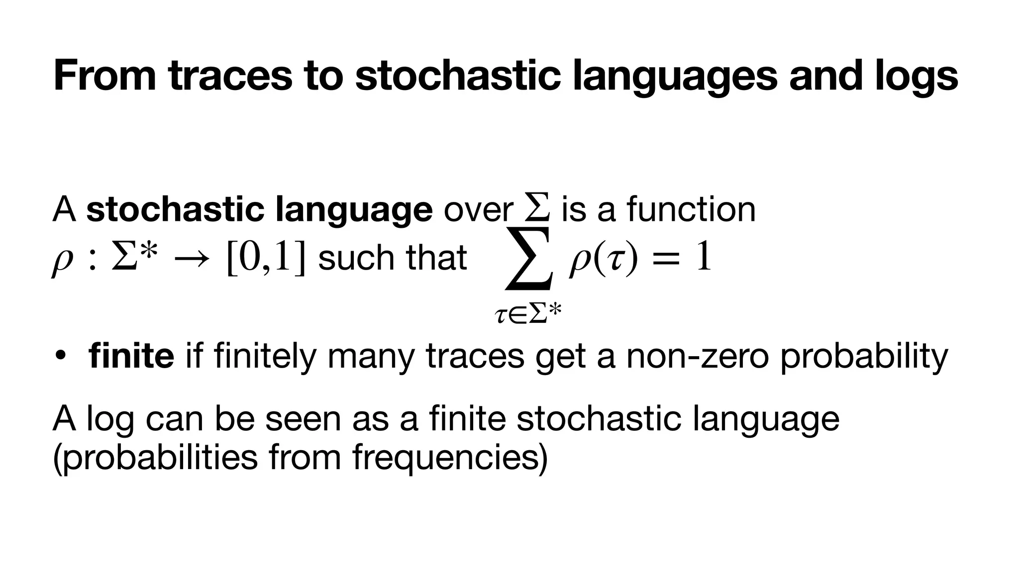 From traces to stochastic languages and logs
A stochastic language over is a function
such that 

•
fi
nite if
fi
nitely many traces get a non-zero probability

A log can be seen as a
fi
nite stochastic language
(probabilities from frequencies)
Σ
ρ : Σ* → [0,1]
∑
τ∈Σ*
ρ(τ) = 1
 
