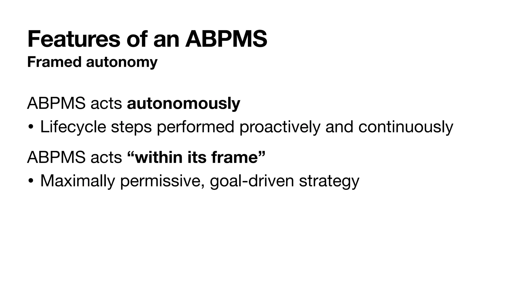 Features of an ABPMS
Framed autonomy
ABPMS acts autonomously

• Lifecycle steps performed proactively and continuously

ABPMS acts “within its frame”

• Maximally permissive, goal-driven strategy
 