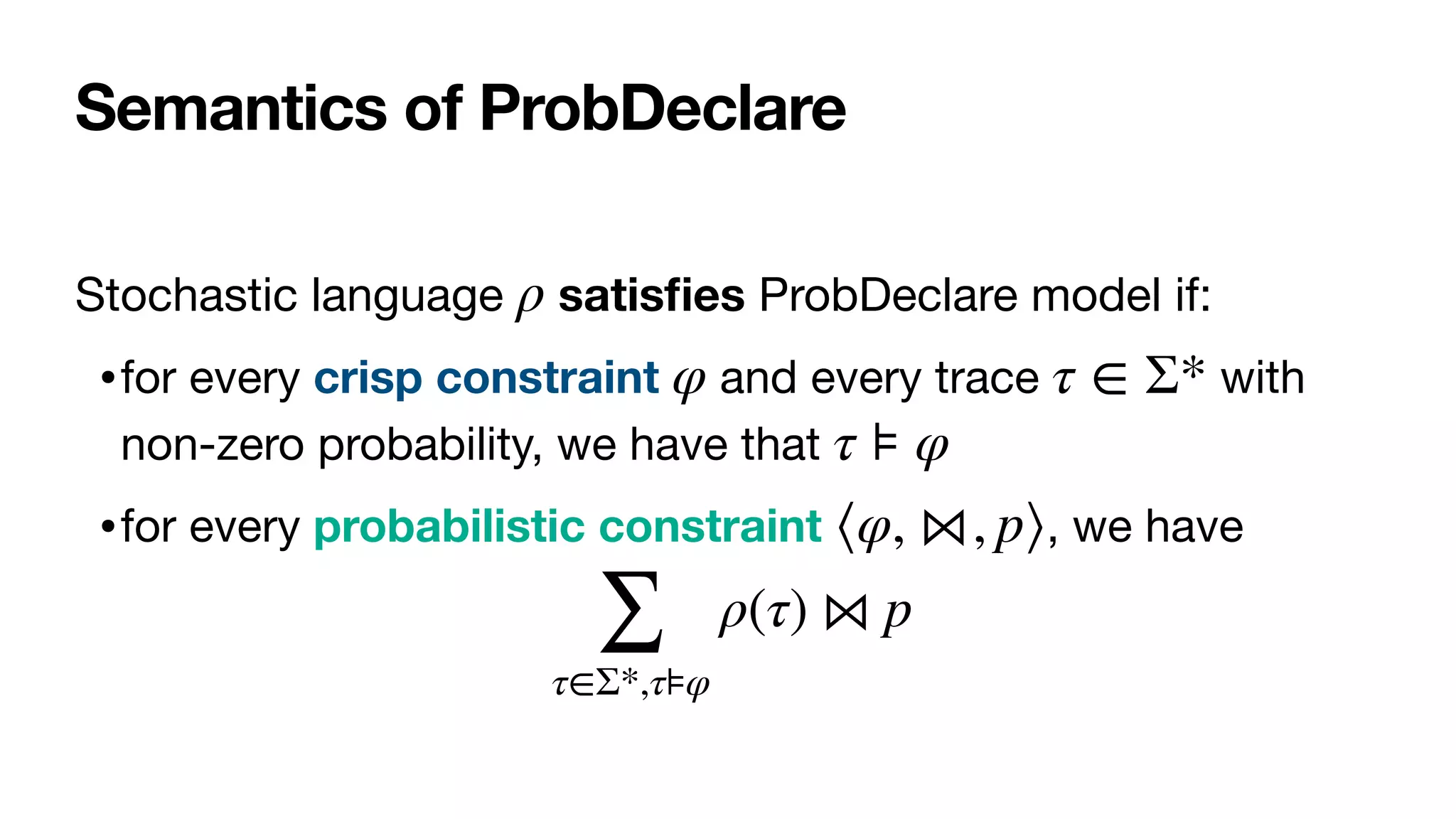 Semantics of ProbDeclare
Stochastic language satis
fi
es ProbDeclare model if:

•for every crisp constraint and every trace with
non-zero probability, we have that 

•for every probabilistic constraint , we have

ρ
φ τ ∈ Σ*
τ ⊧ φ
⟨φ, ⋈, p⟩
∑
τ∈Σ*,τ⊧φ
ρ(τ) ⋈ p
 