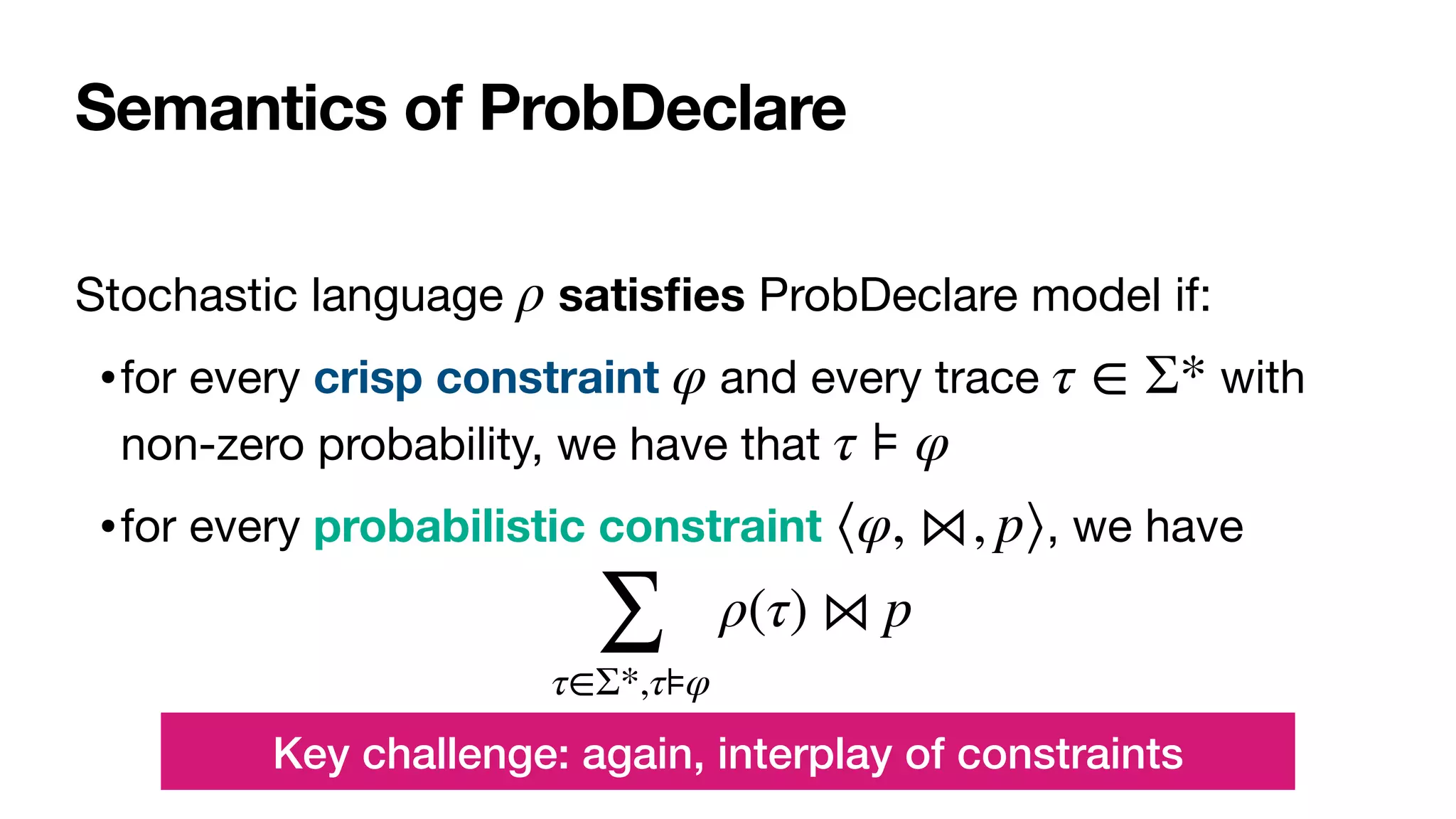 Semantics of ProbDeclare
Stochastic language satis
fi
es ProbDeclare model if:

•for every crisp constraint and every trace with
non-zero probability, we have that 

•for every probabilistic constraint , we have

ρ
φ τ ∈ Σ*
τ ⊧ φ
⟨φ, ⋈, p⟩
∑
τ∈Σ*,τ⊧φ
ρ(τ) ⋈ p
Key challenge: again, interplay of constraints
 