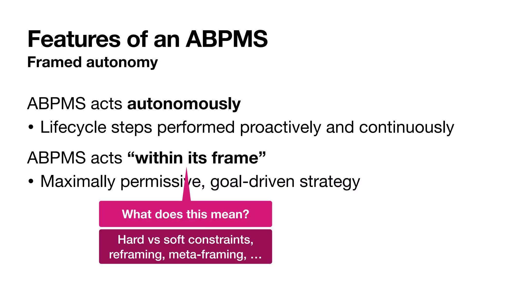 Features of an ABPMS
Framed autonomy
ABPMS acts autonomously

• Lifecycle steps performed proactively and continuously

ABPMS acts “within its frame”

• Maximally permissive, goal-driven strategy
What does this mean?
Hard vs soft constraints,


reframing, meta-framing, …
 
