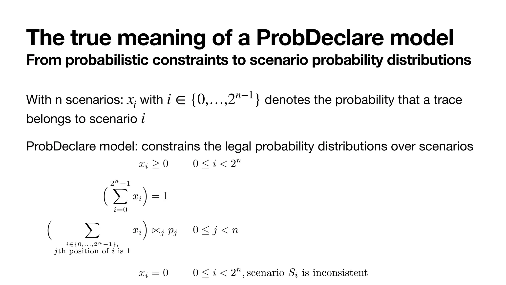 The true meaning of a ProbDeclare model
From probabilistic constraints to scenario probability distributions
With n scenarios: with denotes the probability that a trace
belongs to scenario 

ProbDeclare model: constrains the legal probability distributions over scenarios
xi i ∈ {0,…,2n−1
}
i
whose solutions constitute all the probability distributions that are compati-
ble with the logical and probabilistic characterization of the probabilistic con-
straints in the ProbDeclare model of interest. To do so, we associate each
scenario to a probability variable, keeping the same naming convention. For
example, the probability mass of scenario S001 is represented by variable x001.
For M = 〈Σ, C, 〈〈ϕ1, ⊲⊳1, p1〉, . . . , 〈ϕn, ⊲⊳n, pn〉〉〉, we construct the system LM of
inequalities using probability variables xi, with i ranging from 0 to 2n
− 1 (in
binary format):
xi ≥ 0 0 ≤ i < 2n
(9)
% 2n
−1
"
i=0
xi
&
= 1 (10)
% "
i∈{0,...,2n−1},
jth position of i is 1
xi
&
⊲⊳j pj 0 ≤ j < n (11)
xi = 0 0 ≤ i < 2n
, scenario Si is inconsistent (12)
 