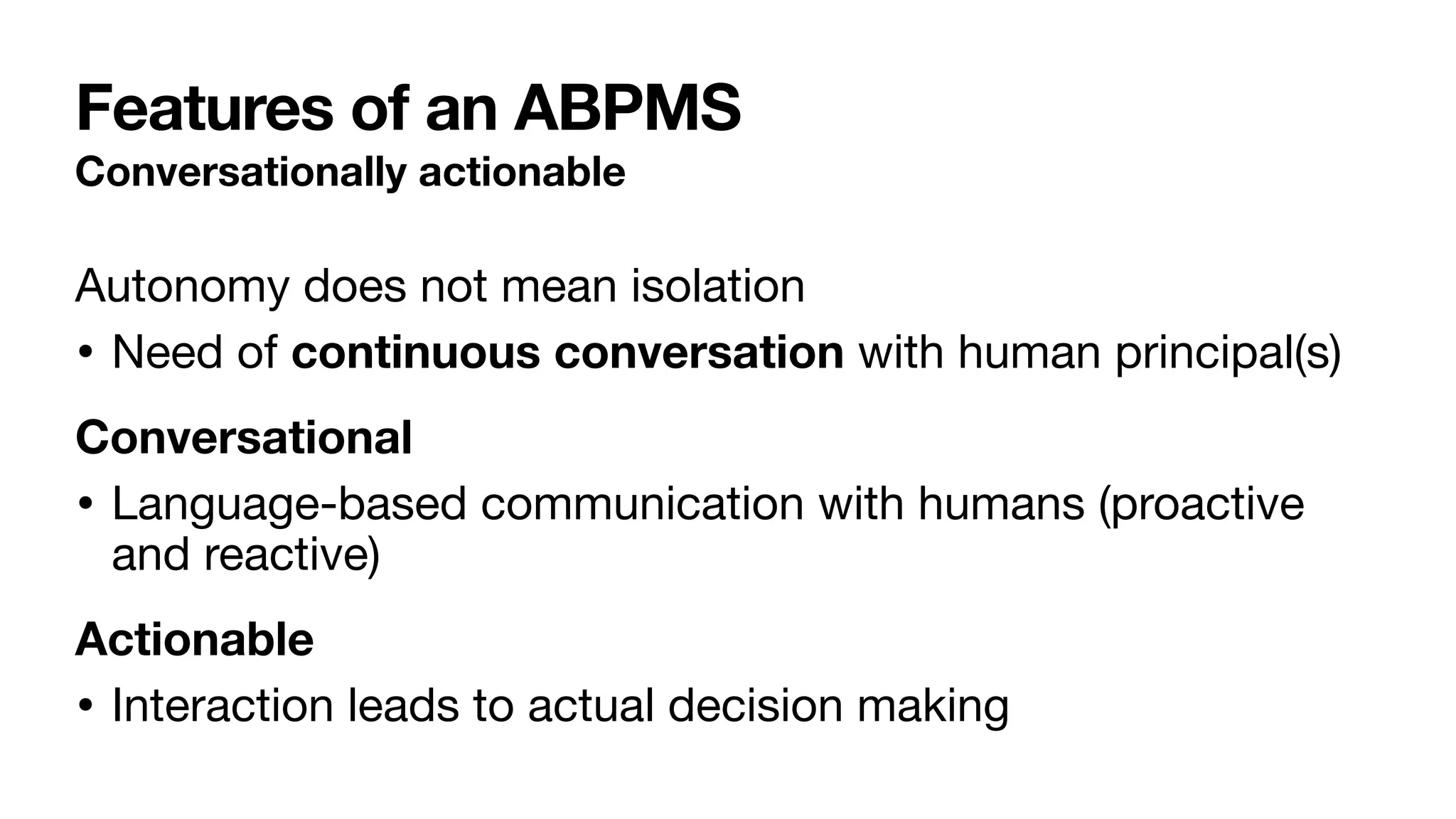 Features of an ABPMS
Conversationally actionable
Autonomy does not mean isolation

• Need of continuous conversation with human principal(s)

Conversational
• Language-based communication with humans (proactive
and reactive)

Actionable
• Interaction leads to actual decision making
 