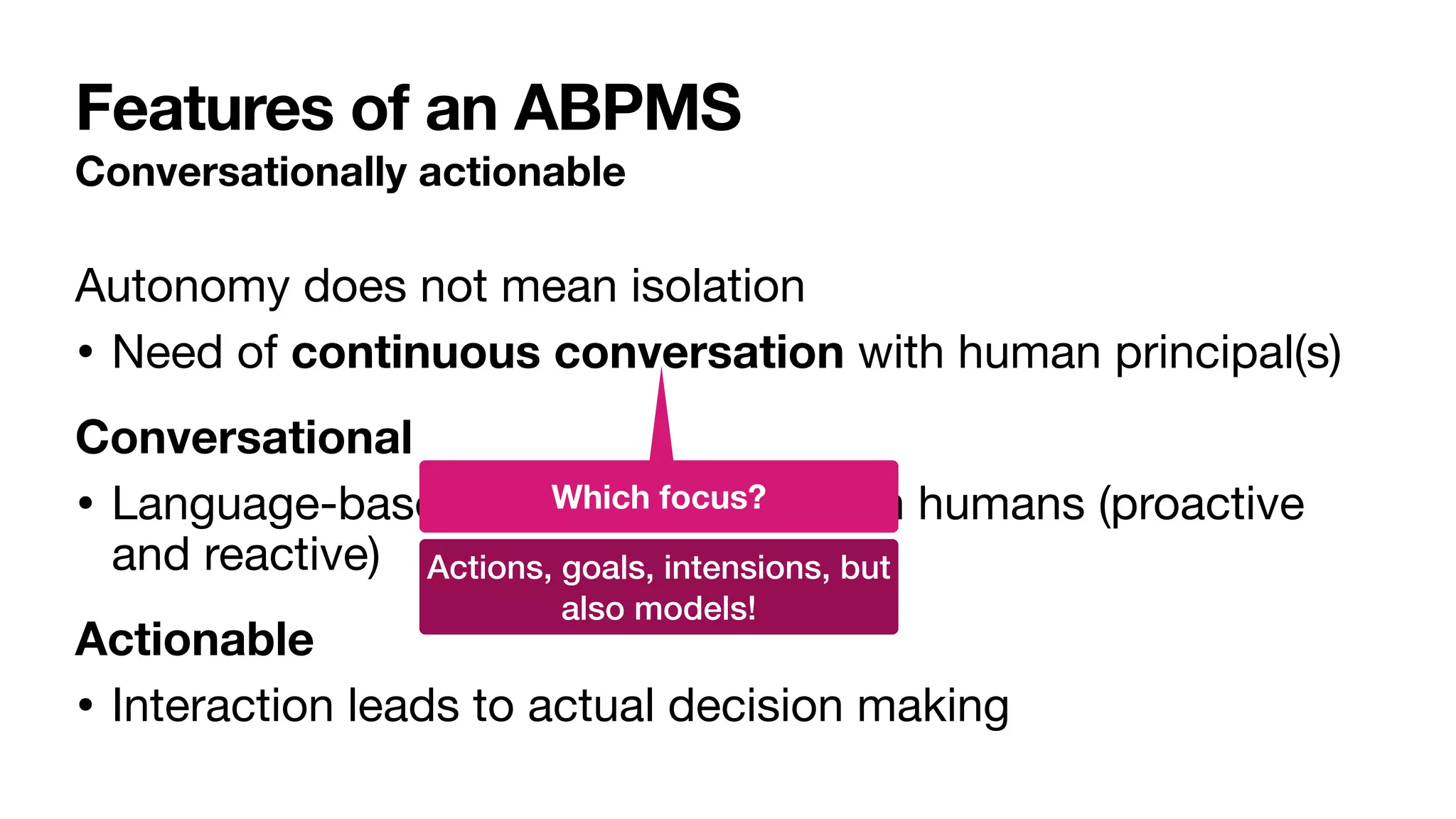 Features of an ABPMS
Conversationally actionable
Autonomy does not mean isolation

• Need of continuous conversation with human principal(s)

Conversational
• Language-based communication with humans (proactive
and reactive)

Actionable
• Interaction leads to actual decision making
Which focus?
Actions, goals, intensions, but
also models!
 