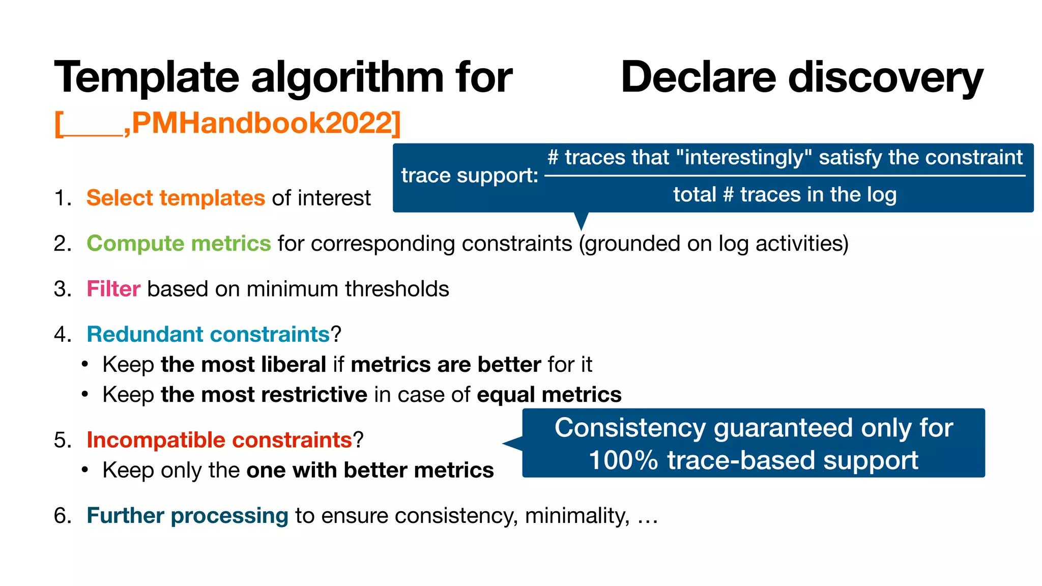 Template algorithm for ProbDeclare discovery
[____,PMHandbook2022]
1. Select templates of interest

2. Compute metrics for corresponding constraints (grounded on log activities)

3. Filter based on minimum thresholds

4. Redundant constraints?

• Keep the most liberal if metrics are better for it

• Keep the most restrictive in case of equal metrics

5. Incompatible constraints?

• Keep only the one with better metrics

6. Further processing to ensure consistency, minimality, …
trace support:
# traces that "interestingly" satisfy the constraint
total # traces in the log
Consistency guaranteed only for


100% trace-based support
 