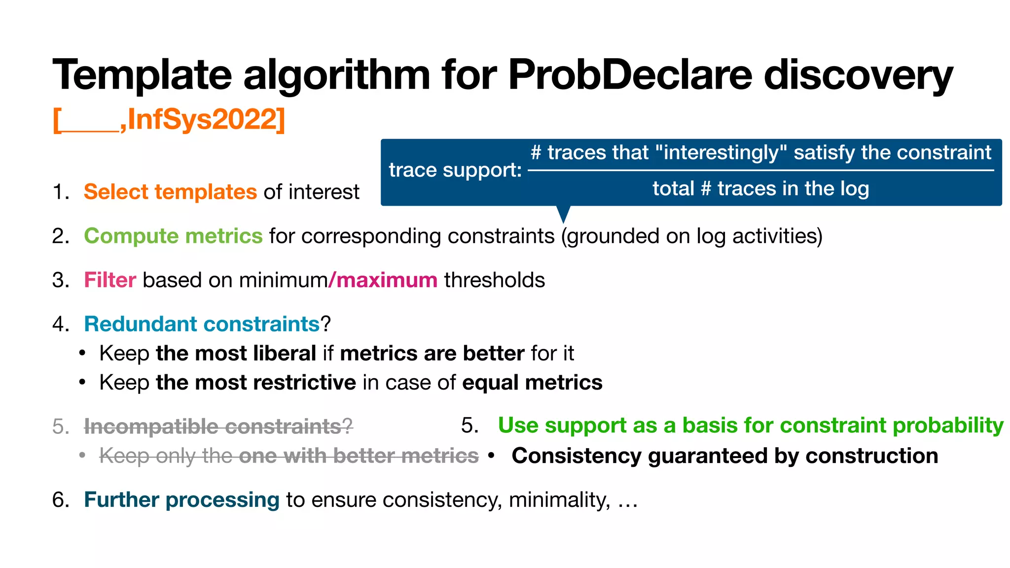 Template algorithm for ProbDeclare discovery
[____,InfSys2022]
1. Select templates of interest

2. Compute metrics for corresponding constraints (grounded on log activities)

3. Filter based on minimum/maximum thresholds

4. Redundant constraints?

• Keep the most liberal if metrics are better for it

• Keep the most restrictive in case of equal metrics

5. Incompatible constraints?

• Keep only the one with better metrics

6. Further processing to ensure consistency, minimality, …
5. Use support as a basis for constraint probability

• Consistency guaranteed by construction
trace support:
# traces that "interestingly" satisfy the constraint
total # traces in the log
 