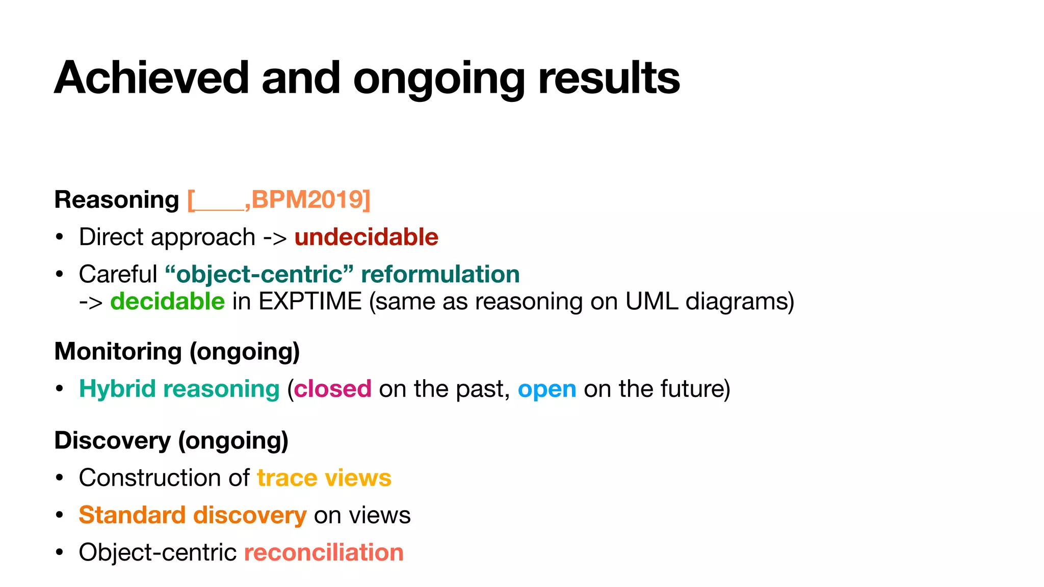 Achieved and ongoing results
Reasoning [____,BPM2019]
• Direct approach -> undecidable

• Careful “object-centric” reformulation  
-> decidable in EXPTIME (same as reasoning on UML diagrams)

Monitoring (ongoing)
• Hybrid reasoning (closed on the past, open on the future)

Discovery (ongoing)
• Construction of trace views

• Standard discovery on views

• Object-centric reconciliation
 